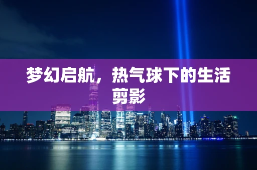 梦幻启航，热气球下的生活剪影