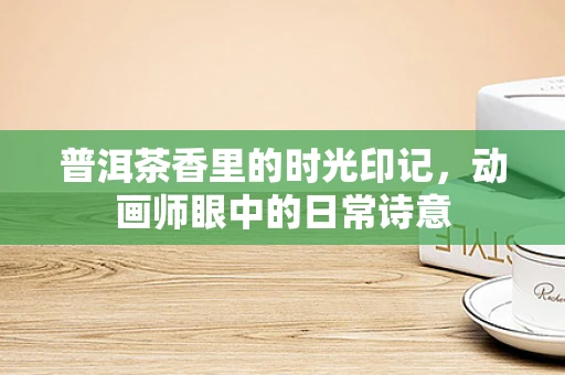 普洱茶香里的时光印记，动画师眼中的日常诗意