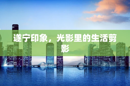 遂宁印象，光影里的生活剪影