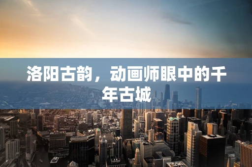 洛阳古韵，动画师眼中的千年古城