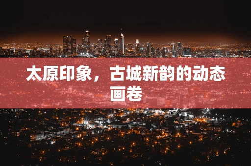 太原印象，古城新韵的动态画卷