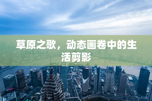 草原之歌，动态画卷中的生活剪影