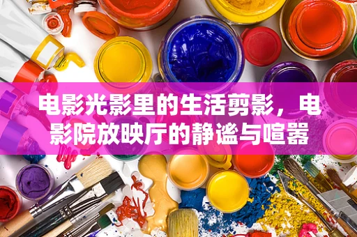 电影光影里的生活剪影，电影院放映厅的静谧与喧嚣