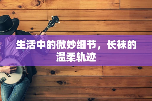 生活中的微妙细节，长袜的温柔轨迹