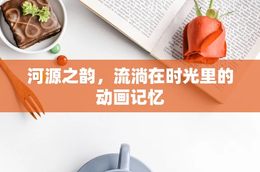 河源之韵，流淌在时光里的动画记忆