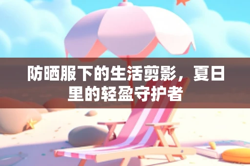 防晒服下的生活剪影，夏日里的轻盈守护者