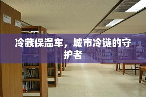 冷藏保温车，城市冷链的守护者