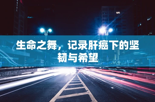 生命之舞，记录肝癌下的坚韧与希望