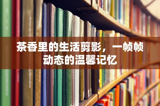 茶香里的生活剪影，一帧帧动态的温馨记忆