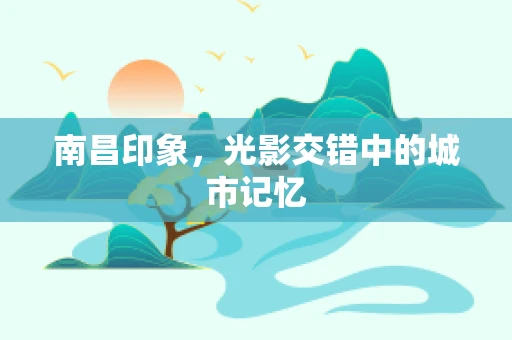 南昌印象，光影交错中的城市记忆