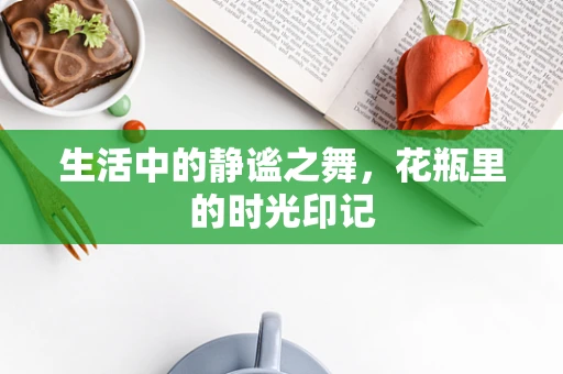 生活中的静谧之舞，花瓶里的时光印记