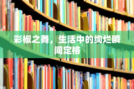 彩椒之舞，生活中的绚烂瞬间定格