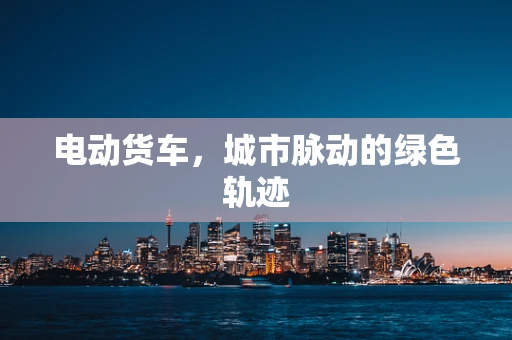 电动货车，城市脉动的绿色轨迹
