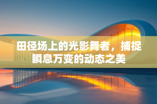 田径场上的光影舞者，捕捉瞬息万变的动态之美