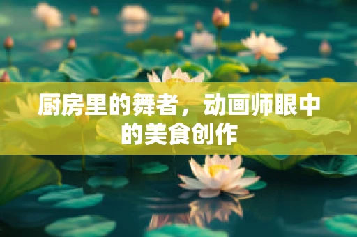 厨房里的舞者，动画师眼中的美食创作