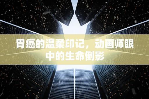 胃癌的温柔印记，动画师眼中的生命倒影