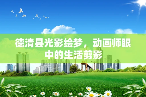 德清县光影绘梦，动画师眼中的生活剪影