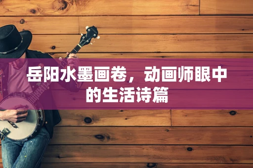 岳阳水墨画卷，动画师眼中的生活诗篇