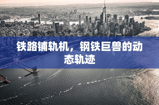 铁路铺轨机，钢铁巨兽的动态轨迹
