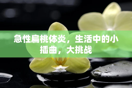 急性扁桃体炎，生活中的小插曲，大挑战