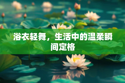 浴衣轻舞，生活中的温柔瞬间定格