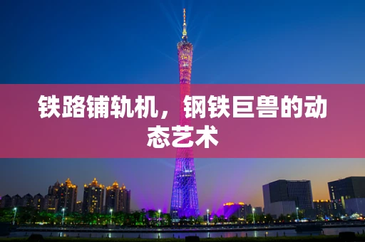 铁路铺轨机，钢铁巨兽的动态艺术