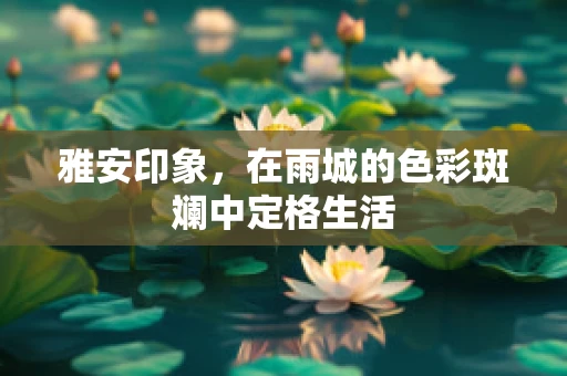雅安印象，在雨城的色彩斑斓中定格生活