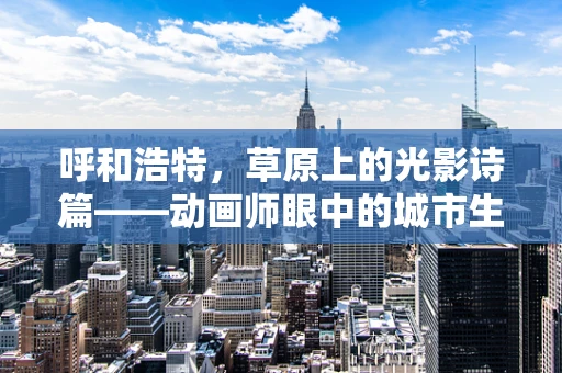 呼和浩特，草原上的光影诗篇——动画师眼中的城市生活
