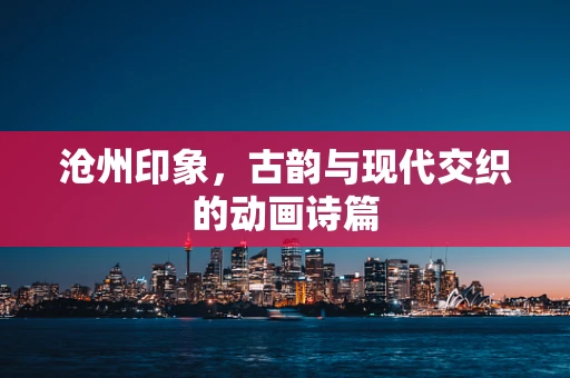 沧州印象，古韵与现代交织的动画诗篇