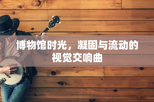 博物馆时光，凝固与流动的视觉交响曲