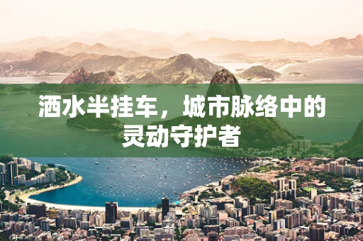 洒水半挂车，城市脉络中的灵动守护者