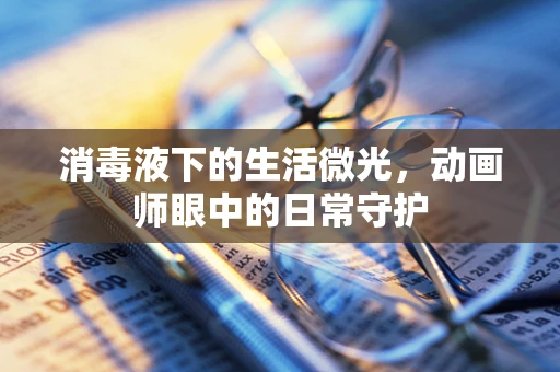 消毒液下的生活微光，动画师眼中的日常守护