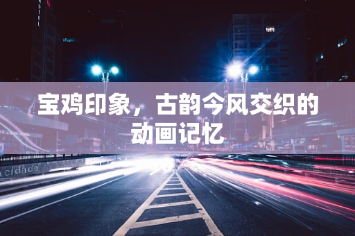 宝鸡印象，古韵今风交织的动画记忆