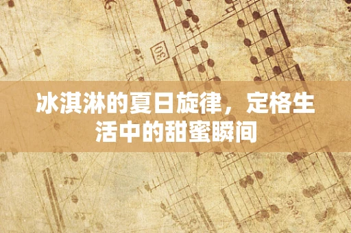 冰淇淋的夏日旋律，定格生活中的甜蜜瞬间