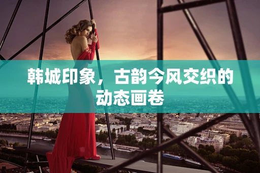 韩城印象，古韵今风交织的动态画卷