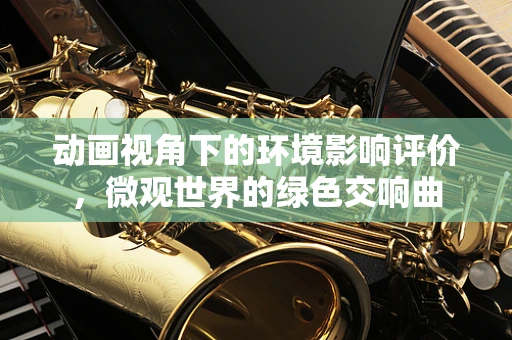 动画视角下的环境影响评价，微观世界的绿色交响曲