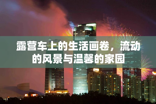露营车上的生活画卷，流动的风景与温馨的家园