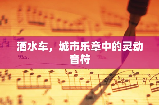 洒水车，城市乐章中的灵动音符