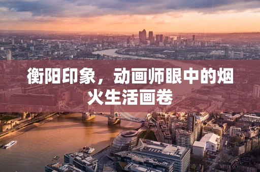 衡阳印象，动画师眼中的烟火生活画卷