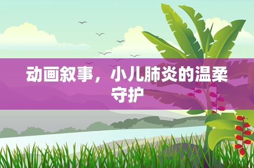 动画叙事，小儿肺炎的温柔守护