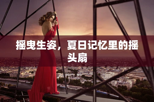 摇曳生姿，夏日记忆里的摇头扇