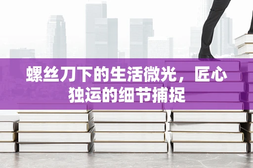 螺丝刀下的生活微光，匠心独运的细节捕捉