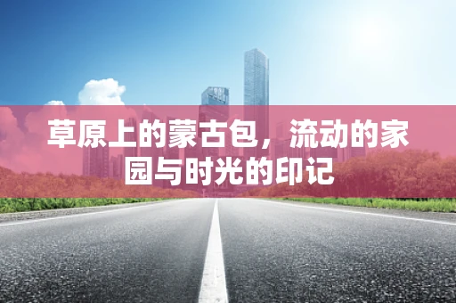 草原上的蒙古包，流动的家园与时光的印记