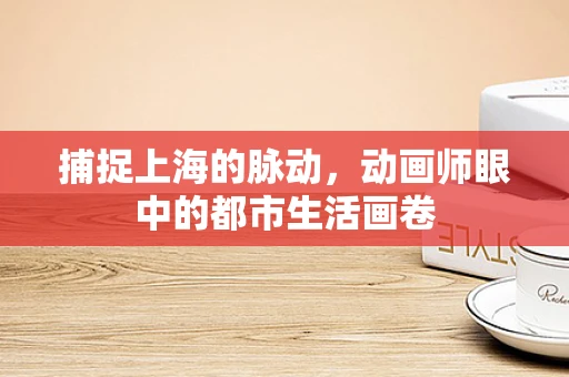 捕捉上海的脉动，动画师眼中的都市生活画卷