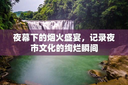 夜幕下的烟火盛宴，记录夜市文化的绚烂瞬间