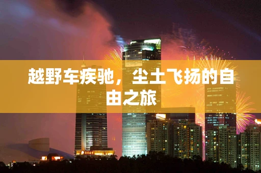 越野车疾驰，尘土飞扬的自由之旅